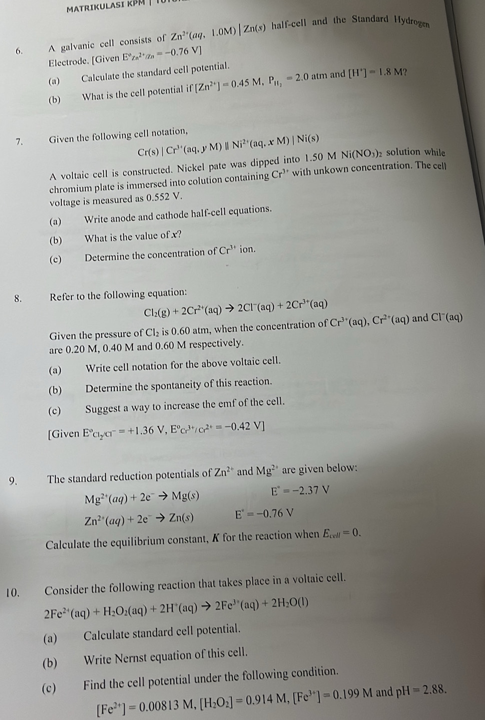 MTRIKULASI K    
6. A galvanic cell consists of Zn^(2+)(aq,1.0M)|Zn(s) half-cell and the Standard Hydroge
Electrode. [Given E°Zn^(2+)/Zn=-0.76V]
(a) Calculate the standard cell potential.
(b) What is the cell potential if [Zn^(2+)]=0.45M,P_11_2=2.0atm and [H']=1.8M ?
7. Given the following cell notation,
Cr(s)|Cr^(3+)(aq,yM)||Ni^(2+)(aq,xM)|Ni(s)
A voltaic cell is constructed. Nickel pate was dipped into 1.50 M Ni(NO_3)_2 solution while
chromium plate is immersed into colution containing Cr^(3+) with unkown concentration. The cell
voltage is measured as 0.552 V.
(a) Write anode and cathode half-cell equations.
(b) What is the value of x?
(c) Determine the concentration of Cr^(3+) ion.
8. Refer to the following equation:
Cl_2(g)+2Cr^(2+)(aq)to 2Cl^-(aq)+2Cr^(3+)(aq)
Given the pressure of Cl_2 is 0.60 atm, when the concentration of Cr^(3+)(aq),Cr^(2+)(aq) and Cl^-(aq)
are 0.20 M, 0.40 M and 0.60 M respectively.
(a) Write cell notation for the above voltaic cell.
(b) Determine the spontaneity of this reaction.
(c) Suggest a way to increase the emf of the cell.
[Given E^o_2/Cl^(r^-=+1.36V,E^circ)cr^(3+)/cr^(2+)=-0.42V]
9、 The standard reduction potentials of Zn^(2+) and Mg^(2+) are given below:
Mg^(2+)(aq)+2e^-to Mg(s)
E°=-2.37V
Zn^(2+)(aq)+2e^-to Zn(s) E°=-0.76V
Calculate the equilibrium constant, K for the reaction when E_cell=0.
10. Consider the following reaction that takes place in a voltaic cell.
2Fe^(2+)(aq)+H_2O_2(aq)+2H^+(aq)to 2Fe^(3+)(aq)+2H_2O(l)
(a) Calculate standard cell potential.
(b) Write Nernst equation of this cell.
(c) Find the cell potential under the following condition.
[Fe^(2+)]=0.00813M,[H_2O_2]=0.914M,[Fe^(3+)]=0.199M and pH=2.88.