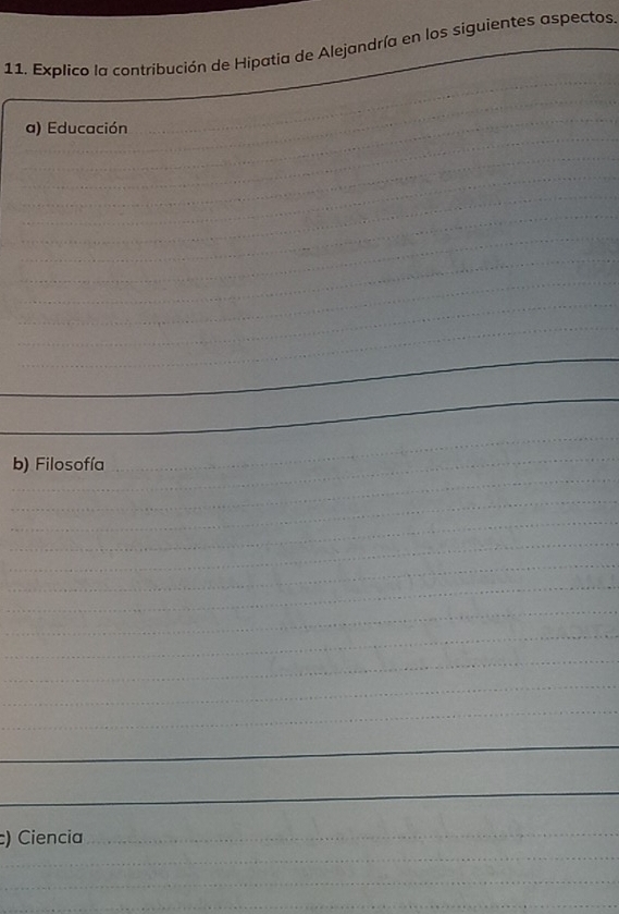 Explico la contribución de Hipatia de Alejandría en los siguientes aspectos. 
_ 
_ 
_ 
_ 
_a) Educación 
_ 
_ 
_ 
_ 
_ 
_ 
_ 
_ 
_ 
_ 
_ 
_ 
_ 
_ 
_ 
_ 
_ 
_ 
_ 
_ 
b) Filosofía 
_ 
_ 
_ 
_ 
_ 
_ 
_ 
_ 
_ 
_ 
_ 
_ 
_ 
_ 
_ 
c) Ciencia 
_ 
_