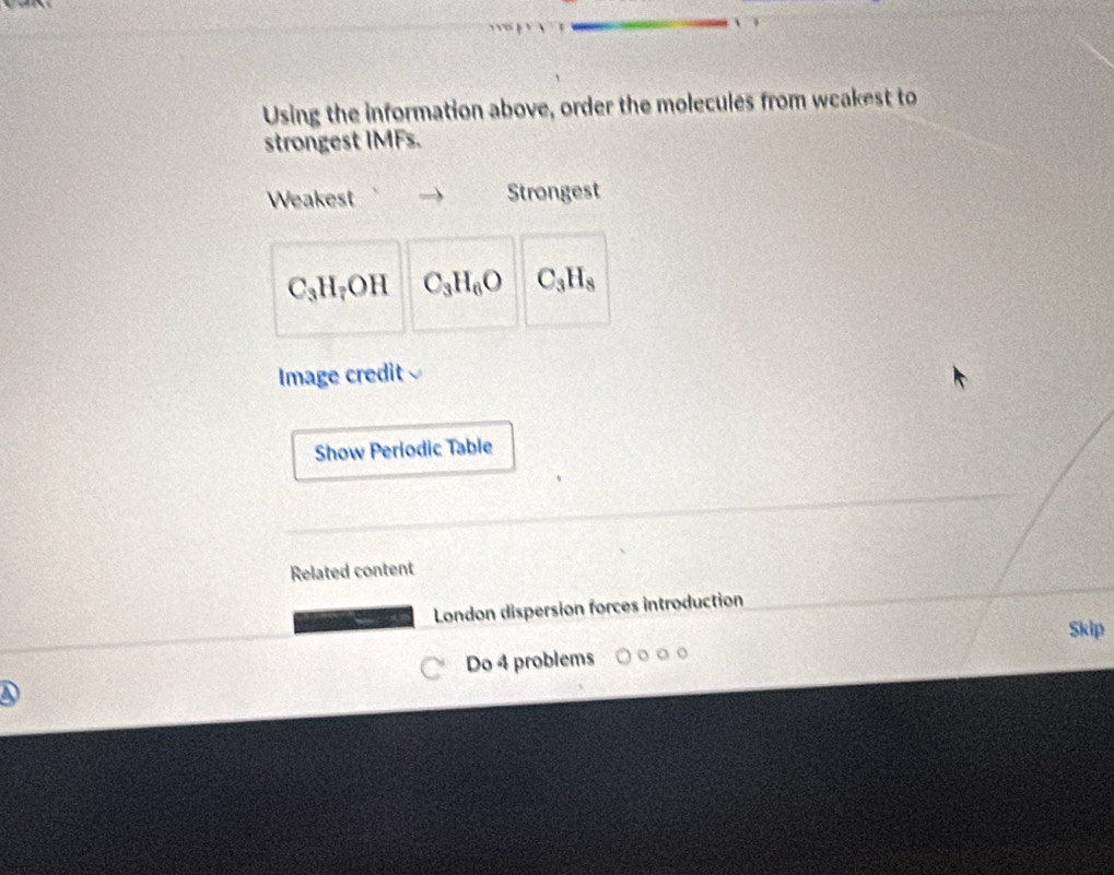 Using the information above, order the molecules from weakest to 
strongest IMFs. 
Weakest Strongest
C_3H_7OH C_3H_6O C_3H_8
Image credit 
Show Periodic Table 
Related content 
London dispersion forces introduction 
Skip 
Do 4 problems