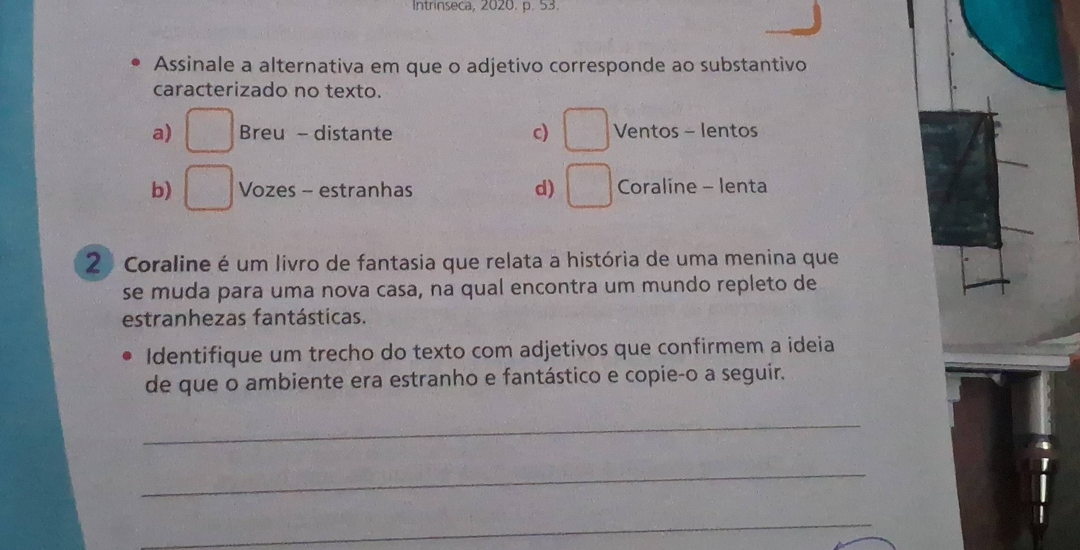 Intrinseca, 2020. p. 53.
Assinale a alternativa em que o adjetivo corresponde ao substantivo
caracterizado no texto.
a) □ Breu - distante c) □ Ventos - lentos
b) □ Vozes - estranhas d) □ Coraline - lenta
2 Coraline é um livro de fantasia que relata a história de uma menina que
se muda para uma nova casa, na qual encontra um mundo repleto de
estranhezas fantásticas.
Identifique um trecho do texto com adjetivos que confirmem a ideia
de que o ambiente era estranho e fantástico e copie-o a seguir.
_
_
_