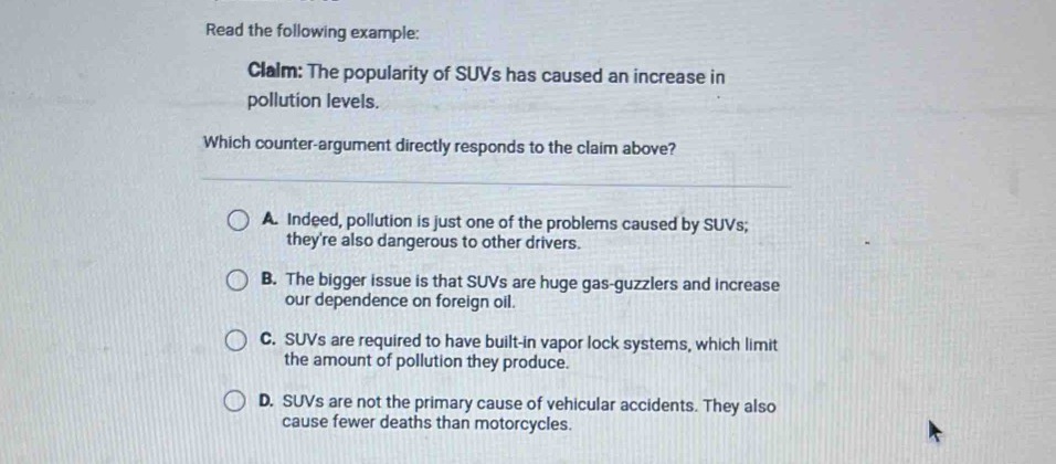 Read the following example:
Clalm: The popularity of SUVs has caused an increase in
pollution levels.
Which counter-argument directly responds to the claim above?
A. Indeed, pollution is just one of the problems caused by SUVs;
they're also dangerous to other drivers.
B. The bigger issue is that SUVs are huge gas-guzzlers and increase
our dependence on foreign oil.
C. SUVs are required to have built-in vapor lock systems, which limit
the amount of pollution they produce.
D. SUVs are not the primary cause of vehicular accidents. They also
cause fewer deaths than motorcycles.