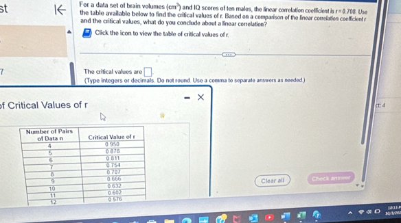 For a data set of brain volumes (cm^3) and IQ scores of ten males, the linear correlation coefficient is r=0.708
st the table available below to find the critical values of r. Based on a comparison of the linear correlation coefficient r. Use 
and the critical values, what do you conclude about a linear correlation? 
Click the icon to view the table of critical values of r. 
The critical values are | 
(Type integers or decimalls. Do not round. Use a comma to separate answers as needed.) 
× 
f Critical Values of r ct: 4 
Clear all Check answer 
10(15 P