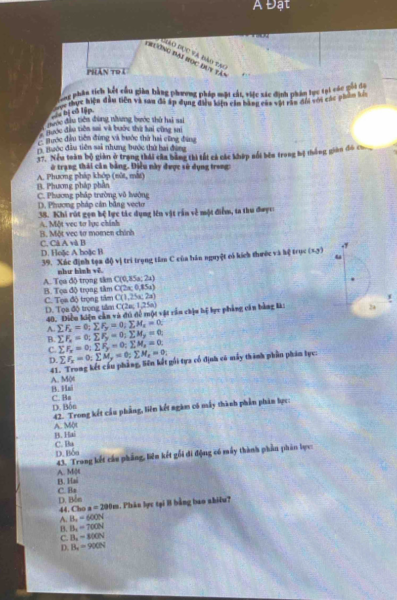 A Đạt
Gio đọc và đào tại
trường đại học đuy tàn
PHần to í
g phầu tích kết cầu giàn bằng phương pháp mặt cất, việc xác định phân tục tại các gối đạ
ực thực hiện đầu tiên và san đó áp dụng điều kiện cần bằng của vật rần đổi với các phẩm kế
biu bị cô lập.
tước đầu tiên đùng nhương bước thử hai sai
Bược đầu tiên sai và bước thi hai cũng sai
B Bước đầu tiên đùng và bước thứ hai cũng đùng
D. Bước đầu tiên sai nhưng bước thứ hai đàng
37. Nếu toàn bộ giàn ở trạng thái cần bằng thi tất cả các khép sối bên trong bệ thống giản đó cu
ở trạng thái căn bằng. Điều này được sử dụng trong:
A. Phương pháp khớp (nút, mắt)
B. Phương pháp phần
C. Phương pháp trường vô lưởng
D, Phương pháp cần bằng vecto
38. Khi rút gọn bộ lực tác dụng lên vật rấn về một điểm, ta thu được:
A. Một vec tơ lực chính
B. Một vec tơ momen chính
C. Cà A và B
D. Hoặc A hoặc B (x,y)
39. Xác định tọa độ vị trì trọng tâm C của bán nguyệt có kích thước và hệ trục
như bình vẽ.
A. Tọa độ trọng tâm C(0,85a;2a)
B. Tọa độ trọng tâm C(2π ,0,85a)
C. Tọa độ trọng tâm C(1,25a;2a)
D. Tọa độ trong tâm C(2a;1,25n) 24
40. Điều kiện cản và đú đề một vật rần chịa hệ lực phẳng cản bằng là:
A. sumlimits F_x=0;sumlimits F_y=0;sumlimits M_x=0:
B. sumlimits F_x=0;sumlimits F_y=0;sumlimits M_y=0;
C. sumlimits F_x=0;sumlimits F_y=0;sumlimits M_z=0;
D. sumlimits F_x=0:sumlimits M_y=0;sumlimits M_z=0.
41. Trong kết cấu phẳng, liên kết gối tựa cổ định có máy thành phần phân lực:
A. Một
B. Hai
C. Ba
D. Bốn
42. Trong kết cầu phẳng, liên kết ngàm có mấy thành phần phản lực:
A. Một
B. Hai
C. Ba
D. Bốa
43. Trong kết cầu phẳng, biên kết gối đi động có máy thành phần phân lực
A. Một
B. Ha
C. Bn
D. Bồn
44. Cho a=200m 1. Phân lực tại B bằng bao nhiêu?
A. B,=600N
B. B_1=700N
C. B_1=800N
D. B_x=900N