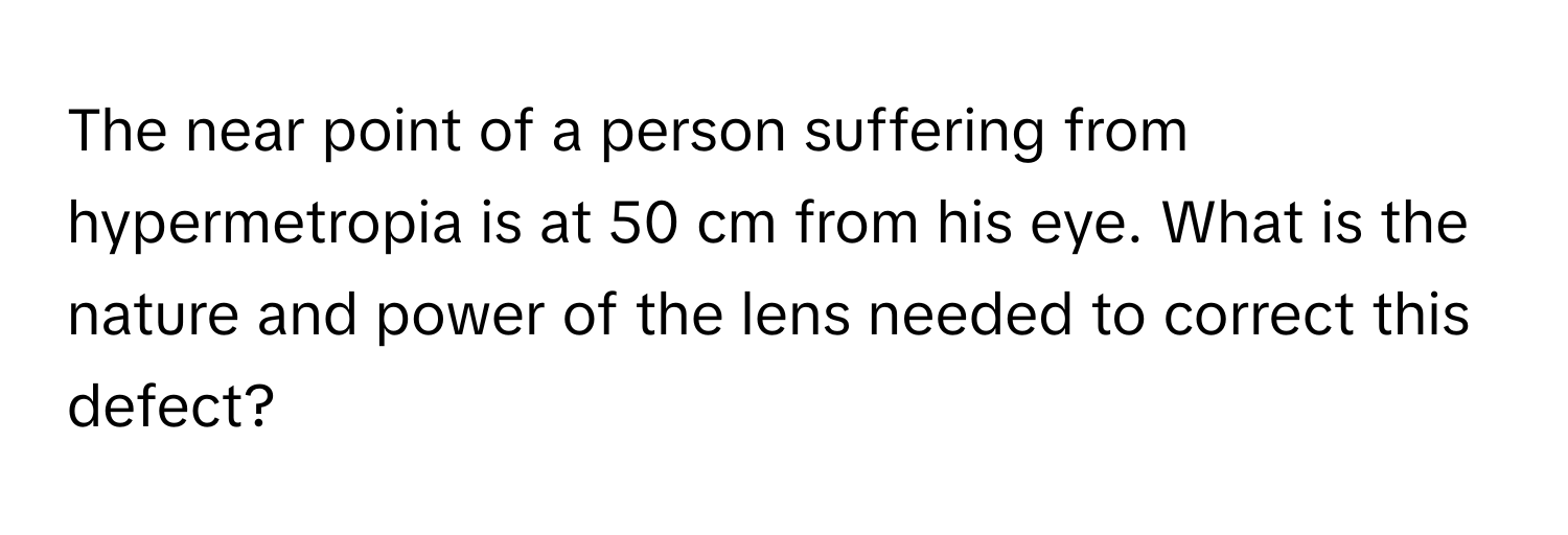 The near point of a person suffering from hypermetropia is at 50 cm from his eye. What is the nature and power of the lens needed to correct this defect?