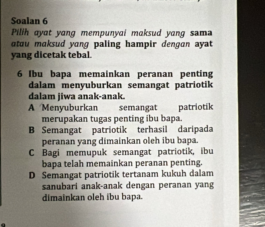 Soalan 6
Pilih ayat yang mempunyai maksud yang sama
atau maksud yang paling hampir dengan ayat
yang dicetak tebal.
6 Ibu bapa memainkan peranan penting
dalam menyuburkan semangat patriotik
dalam jiwa anak-anak.
A Menyuburkan semangat patriotik
merupakan tugas penting ibu bapa.
B Semangat patriotik terhasil daripada
peranan yang dimainkan oleh ibu bapa.
C Bagi memupuk semangat patriotik, ibu
bapa telah memainkan peranan penting.
D Semangat patriotik tertanam kukuh dalam
sanubari anak-anak dengan peranan yang
dimainkan oleh ibu bapa.