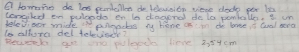 tomano de los pantallos de lelevision viere dodo por le 
congiled en pulgedo en to diagonal de la pontalla, s. un 
televisor mide "n polgads ry hene as cim de bose, i wal sera 
is allora del televisdr? 
Rewech ae one pulgoc liene 2, 54 cm