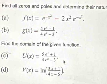 Find all zeros and poles and determine their natur 
(a) f(x)=e^(-x^2)-2x^2e^(-x^2). 
(b) g(x)= (5e^x+1)/4e^x-3 . 
Find the domain of the given function. 
(c) U(x)= (5e^x+1)/4e^x-3 . 
(d) V(x)=ln ( (3x+1)/4x-5 ).