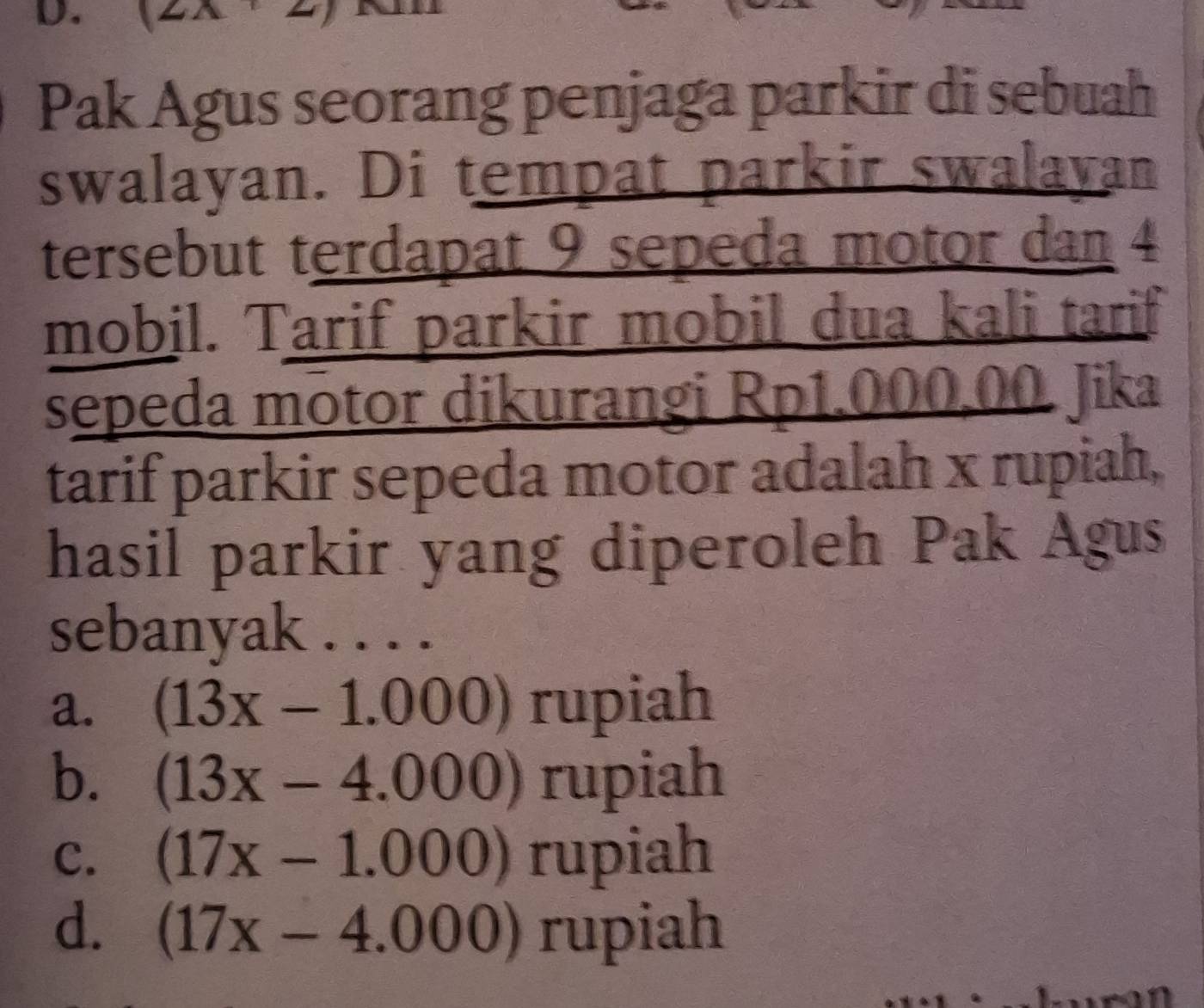 Pak Agus seorang penjaga parkir di sebuah
swalayan. Di tempat parkir swalayan
tersebut terdapat 9 sepeda motor dan 4
mobil. Tarif parkir mobil dua kali tarif
sepeda motor dikurangi Rp1.000,00 Jika
tarif parkir sepeda motor adalah x rupiah,
hasil parkir yang diperoleh Pak Agus
sebanyak . . . .
a. (13x-1.000) rupiah
b. (13x-4.000) rupiah
C. (17x-1.000) rupiah
d. (17x-4.000) rupiah