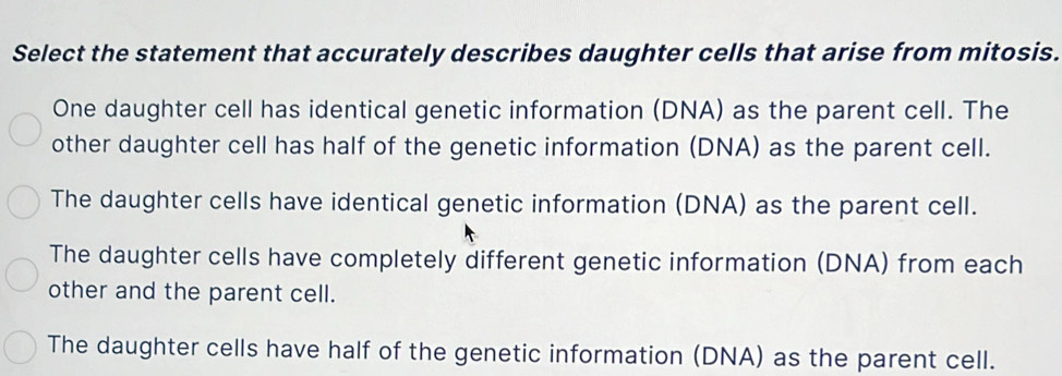 Select the statement that accurately describes daughter cells that arise from mitosis.
One daughter cell has identical genetic information (DNA) as the parent cell. The
other daughter cell has half of the genetic information (DNA) as the parent cell.
The daughter cells have identical genetic information (DNA) as the parent cell.
The daughter cells have completely different genetic information (DNA) from each
other and the parent cell.
The daughter cells have half of the genetic information (DNA) as the parent cell.