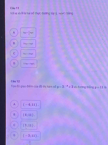 Với đ và b là hai số thực dương tùy ý, log (omega^2) bāng
A log x+ 1/2 log h
B 2kgen+kgl
C bce+2ki
D 2(kg+|kgb|b|)
Câu 12
Tọa độ giao điểm của đồ thị hàm số y=2^(-x)+3 và đường thắng y=11 là
A (-4;11).
B (4;11).
C (3;11).
D (-3;11).