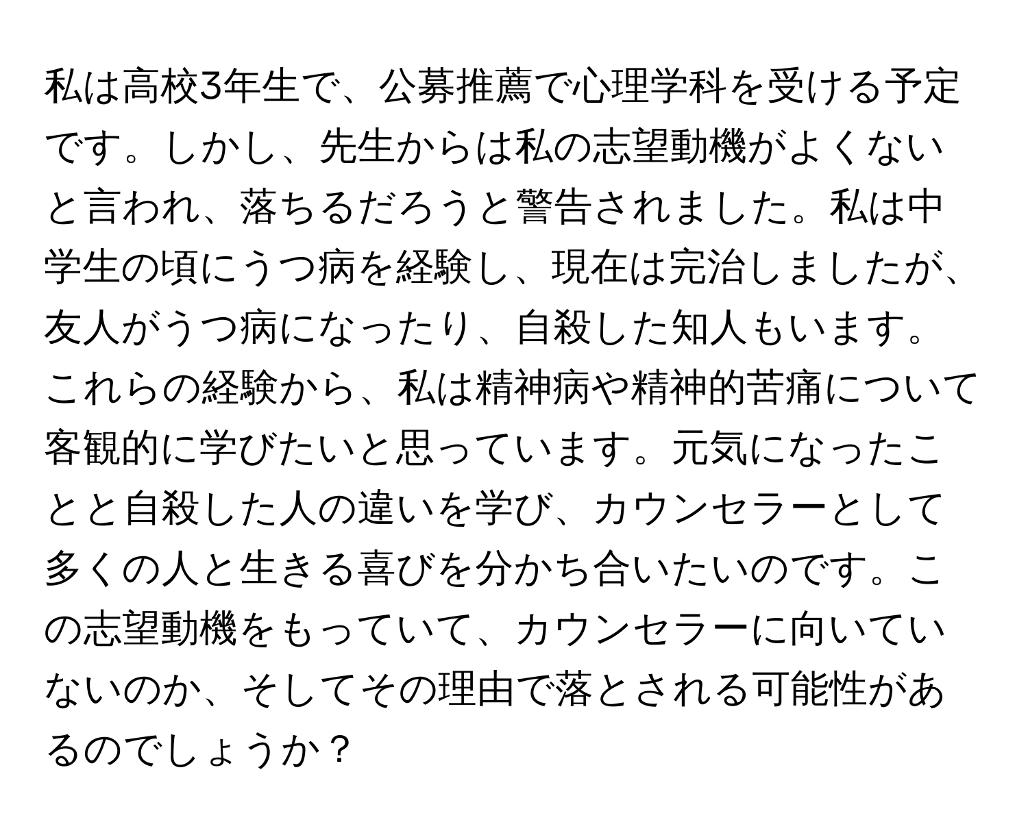 私は高校3年生で、公募推薦で心理学科を受ける予定です。しかし、先生からは私の志望動機がよくないと言われ、落ちるだろうと警告されました。私は中学生の頃にうつ病を経験し、現在は完治しましたが、友人がうつ病になったり、自殺した知人もいます。これらの経験から、私は精神病や精神的苦痛について客観的に学びたいと思っています。元気になったことと自殺した人の違いを学び、カウンセラーとして多くの人と生きる喜びを分かち合いたいのです。この志望動機をもっていて、カウンセラーに向いていないのか、そしてその理由で落とされる可能性があるのでしょうか？