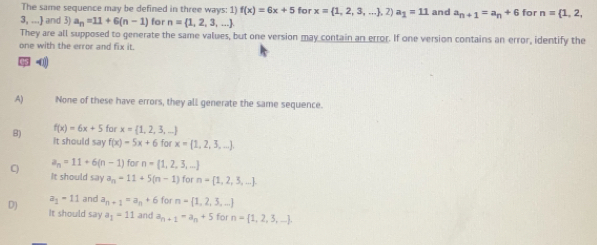 The same sequence may be defined in three ways: 1) f(x)=6x+5 for x= 1,2,3,... ,2) a_1=11 and a_n+1=a_n+6 for n= 1,2,
3, ...] and 3) a_n=11+6(n-1) for n= 1,2,3,...
They are all supposed to generate the same values, but one version may contain an error. If one version contains an error, identify the
one with the error and fix it.
05 -0)
A) None of these have errors, they all generate the same sequence.
f(x)=6x+5 for x= 1,2,3,...
B) It should say f(x)=5x+6 for x= 1,2,3,...
a_n=11+6(n-1) for n= 1,2,3,...
C It should say a_n=11+5(n-1) for n= 1,2,3,....
a_1-11 and a_n+1=a_n+6 for n= 1,2,3,...
D) It should say a_1=11 and a_n+1=a_n+5 for n= 1,2,3,....