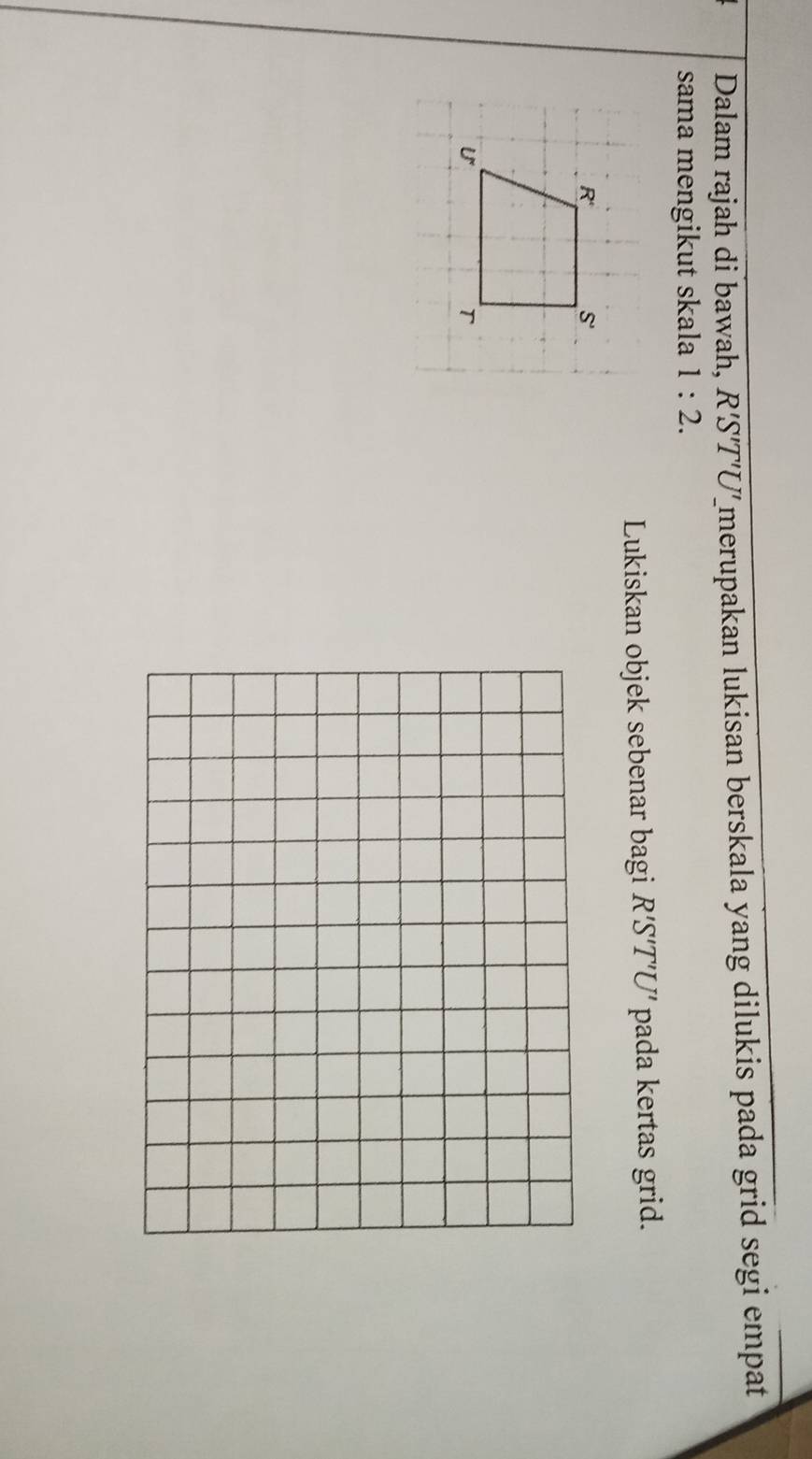 Dalam rajah di bawah, R'S'T'U Zmerupakan lukisan berskala yang dilukis pada grid segi empat
sama mengikut skala 1:2.
Lukiskan objek sebenar bagi R'S'T'U' pada kertas grid.