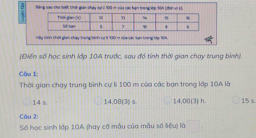 Báng sau cho biết thời gian chạy cự li 100 m của các bạn trong lớp 10A (đơn vị s).
Hãy tính thời gian chạy trung bình cự li 100 m của các bạn trong lớp 10A.
(Điền số học sinh lớp 10A trước, sau đó tính thời gian chạy trung bình).
Câu 1:
Thời gian chạy trung bình cự li 100 m của các bạn trong lớp 10A là
14 s. 14,08 (3) s. 14,08 (3) h. 15 s.
Câu 2:
Số học sinh lớp 10A (hay cỡ mẫu của mẫu số liệu) là □ .