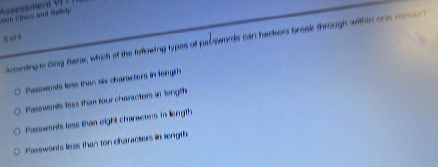 Assessment
Nob Ethics and Safety
s of 5
According to Greg Bazar, which of the following types of palswords can hackers break through within one mn
Passwords less than six characters in fength
Passwords less than four characters in length
Passwords less than eight characters in length
Passwords less than ten characters in length