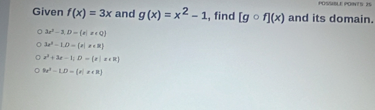 POSSIBLE POINTS: 25
Given f(x)=3x and g(x)=x^2-1 , find [gcirc f](x) and its domain.
3x^2-3,D= x|x∈ Q
3x^2-1.D= x|x∈ R
x^2+3x-1; D= x|x∈ R
9x^2-1.D= x|x∈ R