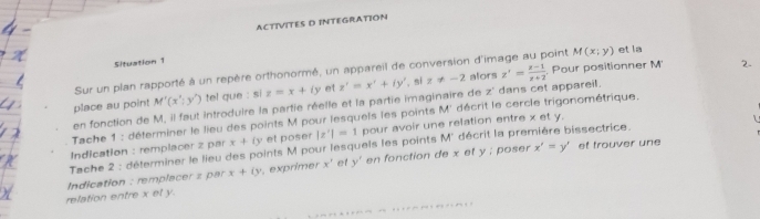 ACTIVITES D INTEGRATION 
Situation 1 
. Pour positionner M 2. 
Sur un plan rapporté à un repère orthonormé, un appareil de conversion d'image au point M(x;y) et la 
place au point M'(x':y') tel gue : si z=x+iy et z'=x'+iy' , si z!= -2 alors z'= (z-1)/z+2 
en fonction de M, il faut introduire la partie réelle et la partie imaginaire de z' dans cet appareil. 
Tache 1 : déterminer le lieu des points M pour lesquels les points M° décrit le cercle trigonométrique. 
Indication : remplacer z par x+(y et poser |z'|=1 pour avoir une relation entre x et y.
x'=y' et trouver une 
Tache 2 : déterminer le lieu des points M pour lesquels les points M' décrit la première bissectrice. 
relation entre x et y. Indication : remplacer z par x+(y , exprimer x^ et y' en fonction de x et y; poser