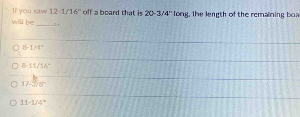 If you saw 12-1/16" off a board that is 20-3/4'' long, the length of the remaining boa
will be _.
8-1/4''
8-11/16°
17-3/8''
11-1/4^(14)