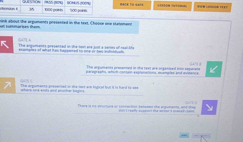 BACK TO GATE LESSON TUTORIAL VIEW LESSON TEXT
mink about the arguments presented in the text. Choose one statement
at summarises them.
GATE A
The arguments presented in the text are just a series of real-life
examples of what has happened to one or two individuals.
GATE B
The arguments presented in the text are organised into separate
paragraphs, which contain explanations, examples and evidence.
GATE C
The arguments presented in the text are logical but it is hard to see
where one ends and another begins.
GATE D
There is no structure or connection between the arguments, and they
don't really support the writer's overall claim.
HENT ” 1