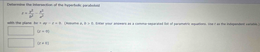 Determine the intersection of the hyperbolic paraboloid
z= y^2/b^2 - x^2/a^2 
with the plane bx+ay-z=0. (Assume a, b>0. Enter your answers as a comma-separated list of parametric equations. Use t as the independent variable.) 
( (z=0)
(z!= 0)