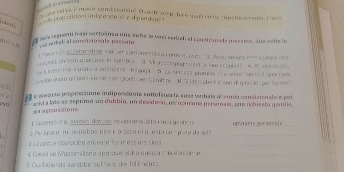 me cesa indica il modo condizionale? Quanti tempi ha e quali sono, rispettivamente, i lord 
izioni. usi nelle proposizioni indipendenti e dipendenti? 
Nelle seguenti frasi sottolinea una volta le voci verbali al condizionale presente, due volte le 
to) e si voci verbali al condizionale passato. 
1, Flavia non accetterebbe mai un compromesso come questo. 2. Avrei dovuto immaginare che 
mi avresti chiesto qualcosa in cambio. 3. Mi accompagneresti a fare acquisti? 4. Al loro posto, 
noi ti avremmo aiutato a scaricare i bagagli. 5. La sindaca promise che entro l'anno il quartiere 
avrebbe avuto un’area verde con giochi per bambini. 6. Mi farebbe il pieno di gasolio, per favore? 
ntili, 
n'a- In ciascuna proposizione indipendente sottolinea la voce verbale al modo condizionale e poi 
esti scrivi a lato se esprime un dubbio, un desiderio, un’opinione personale, una richiesta gentile, 
una supposizione. 
1. Secondo me, avresti dovuto avvisare subito i tuoi genitori. opinione personale 
lo 2. Per favore, mi potrebbe dire il prezzo di questo completo da sci?_ 
e 3. L'autobus dovrebbe arrivare fra mezz’ora circa. 
_ 
4. Chissà se Massimiliano approverebbe questa mia decisione._ 
5. Quell'azienda sarebbe sull'orlo del fallimento. 
_