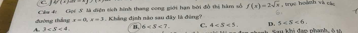 kf(x)ax=k
Câu 4: Gọi S là diện tích hình thang cong giới hạn bởi đồ thị hàm số f(x)=2sqrt(x) , trục hoành và các
đường thắng x=0, x=3. Khẳng định nào sau đây là đúng?
A. 3 . B. 6 . C. 4 . D. 5 . 
au khi đap phanh, ô t ô