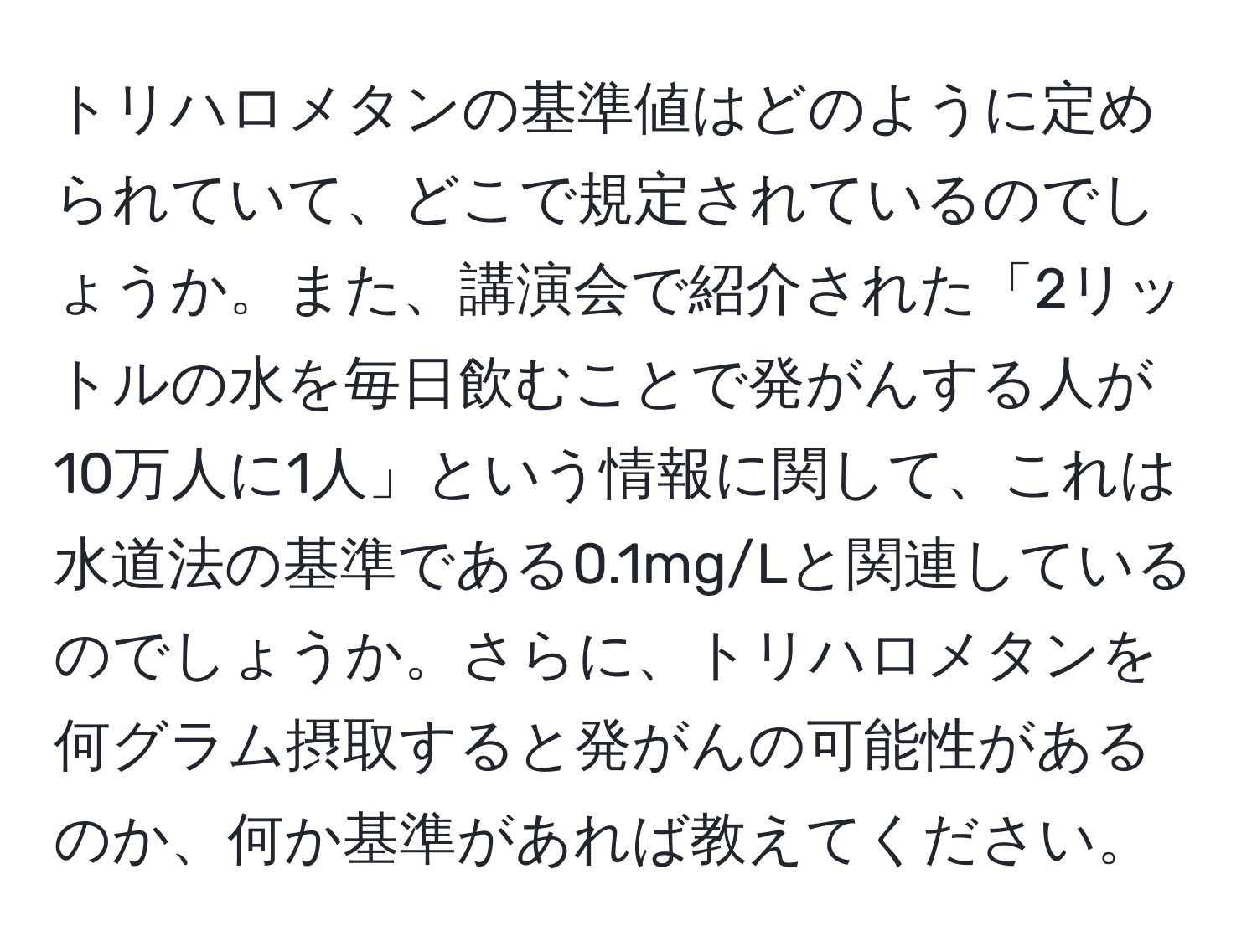 トリハロメタンの基準値はどのように定められていて、どこで規定されているのでしょうか。また、講演会で紹介された「2リットルの水を毎日飲むことで発がんする人が10万人に1人」という情報に関して、これは水道法の基準である0.1mg/Lと関連しているのでしょうか。さらに、トリハロメタンを何グラム摂取すると発がんの可能性があるのか、何か基準があれば教えてください。