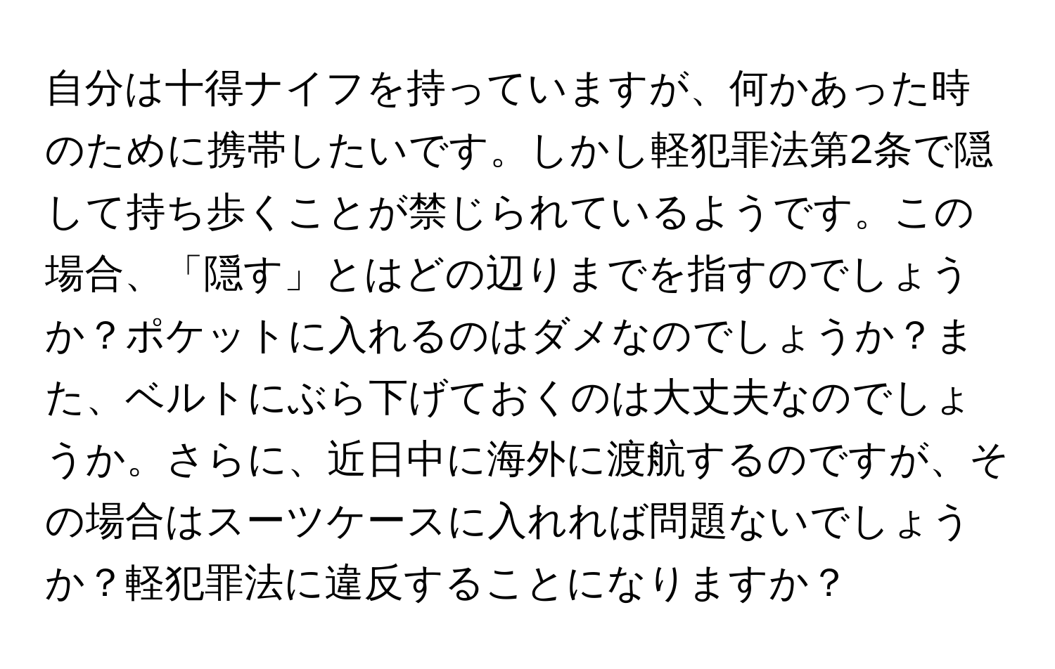 自分は十得ナイフを持っていますが、何かあった時のために携帯したいです。しかし軽犯罪法第2条で隠して持ち歩くことが禁じられているようです。この場合、「隠す」とはどの辺りまでを指すのでしょうか？ポケットに入れるのはダメなのでしょうか？また、ベルトにぶら下げておくのは大丈夫なのでしょうか。さらに、近日中に海外に渡航するのですが、その場合はスーツケースに入れれば問題ないでしょうか？軽犯罪法に違反することになりますか？