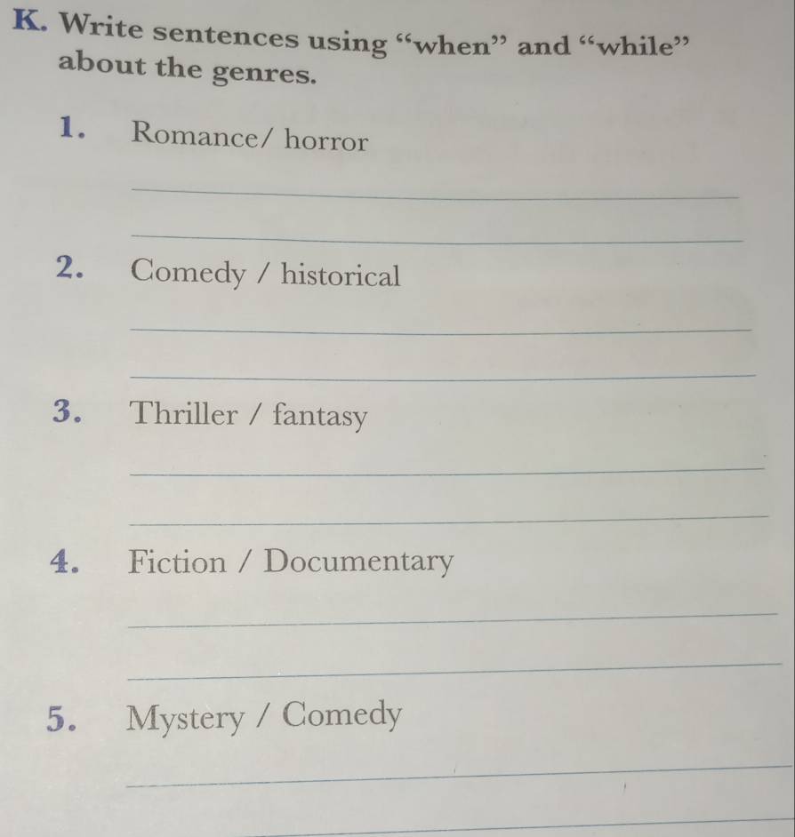 Write sentences using “when” and “while” 
about the genres. 
1. Romance/ horror 
_ 
_ 
2. Comedy / historical 
_ 
_ 
3. Thriller / fantasy 
_ 
_ 
4. Fiction / Documentary 
_ 
_ 
5. Mystery / Comedy 
_ 
_