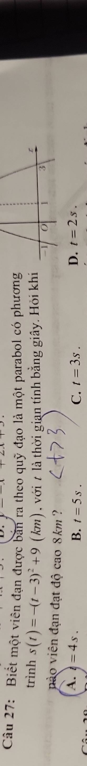 Biết một viên đạn được bản ra theo quỹ đạo là một parabol có phương
trình s(t)=-(t-3)^2+9 (km) với là thời gian tính bằng giây. Hỏi khi
nào viên đạn đạt độ cao 8km ?
A. t=4s. D. t=2s.
C.
B. t=5s. t=3s.