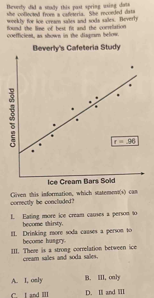 Beverly did a study this past spring using data
she collected from a cafeteria. She recorded data
weekly for ice cream sales and soda sales. Beverly
found the line of best fit and the correlation
coefficient, as shown in the diagram below.
Beverly's Cafeteria Study
Given this information, which statement(s) can
correctly be concluded?
I. Eating more ice cream causes a person to
become thirsty.
II. Drinking more soda causes a person to
become hungry.
III. There is a strong correlation between ice
cream sales and soda sales.
A. I, only B. III, only
C. I and ⅢI D. II and II