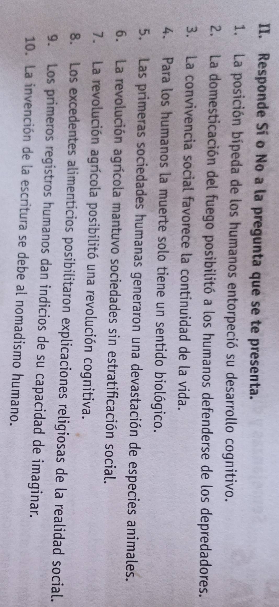 Responde Sí o No a la pregunta que se te presenta. 
1. La posición bípeda de los humanos entorpeció su desarrollo cognitivo. 
2. La domesticación del fuego posibilitó a los humanos defenderse de los depredadores. 
3. La convivencia social favorece la continuidad de la vida. 
4. Para los humanos la muerte solo tiene un sentido biológico. 
5. Las primeras sociedades humanas generaron una devastación de especies animales. 
6. La revolución agrícola mantuvo sociedades sin estratificación social. 
7. La revolución agrícola posibilitó una revolución cognitiva. 
8. Los excedentes alimenticios posibilitaron explicaciones religiosas de la realidad social. 
9. Los primeros registros humanos dan indicios de su capacidad de imaginar. 
10. La invención de la escritura se debe al nomadismo humano.