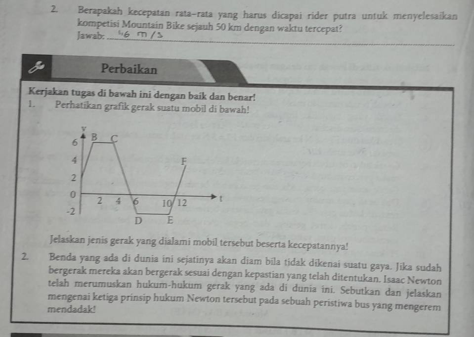 Berapakah kecepatan rata-rata yang harus dicapai rider putra untuk menyelesaikan 
kompetisi Mountain Bike sejauh 50 km dengan waktu tercepat? 
Jawab:_ 
Perbaikan 
Kerjakan tugas di bawah ini dengan baik dan benar! 
1. Perhatikan grafik gerak suatu mobil di bawah! 
Jelaskan jenis gerak yang dialami mobil tersebut beserta kecepatannya! 
2. Benda yang ada di dunia ini sejatinya akan diam bila tidak dikenai suatu gaya. Jika sudah 
bergerak mereka akan bergerak sesuai dengan kepastian yang telah ditentukan. Isaac Newton 
telah merumuskan hukum-hukum gerak yang ada di dunia ini. Sebutkan dan jelaskan 
mengenai ketiga prinsip hukum Newton tersebut pada sebuah peristiwa bus yang mengerem 
mendadak!