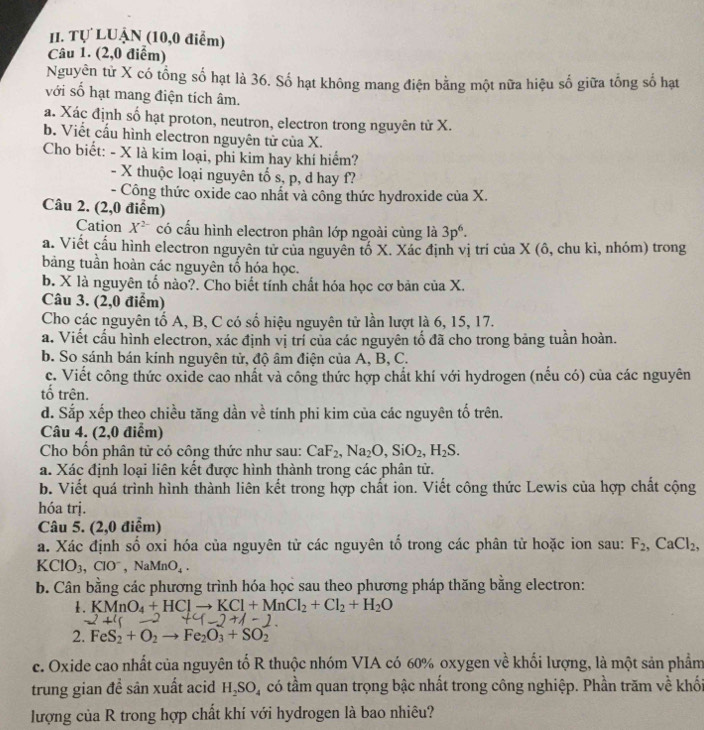 Tự LUẠN (10,0 điểm)
Câu 1. (2,0 điểm)
Nguyên tử X có tổng số hạt là 36. Số hạt không mang điện bằng một nữa hiệu số giữa tống số hạt
với số hạt mang điện tích âm.
a. Xác định số hạt proton, neutron, electron trong nguyên tử X.
b. Viết cấu hình electron nguyên tử của X.
Cho biết: - X là kim loại, phi kim hay khí hiểm?
- X thuộc loại nguyên tố s, p, d hay f?
- Công thức oxide cao nhất và công thức hydroxide của X.
Câu 2. (2,0 điểm)
Cation X^(2-) có cấu hình electron phân lớp ngoài cùng là 3p^6.
a. Viết cấu hình electron nguyên tử của nguyên tổ X. Xác định vị trí của X (ô, chu kì, nhóm) trong
bảng tuần hoàn các nguyên tổ hóa học.
b. X là nguyên tố nào?. Cho biết tính chất hóa học cơ bản của X.
Câu 3. (2,0 điểm)
Cho các nguyên tố A, B, C có số hiệu nguyên tử lần lượt là 6, 15, 17.
a. Viết cấu hình electron, xác định vị trí của các nguyên tố đã cho trong bảng tuần hoàn.
b. So sánh bán kính nguyên tử, độ âm điện của A, B, C.
c. Viết công thức oxide cao nhất và công thức hợp chất khí với hydrogen (nếu có) của các nguyên
tố trên.
d. Sắp xếp theo chiều tăng dần về tính phi kim của các nguyên tố trên.
Câu 4. (2,0 điểm)
Cho bốn phân tử có công thức như sau: CaF_2,Na_2O,SiO_2,H_2S.
a. Xác định loại liên kết được hình thành trong các phân tử.
b. Viết quá trình hình thành liên kết trong hợp chất ion. Viết công thức Lewis của hợp chất cộng
hóa trị.
Câu 5. (2,0 điểm)
a. Xác định số oxi hóa của nguyên tử các nguyên tổ trong các phân tử hoặc ion sau: F_2,CaCl_2,
KClO_3,ClO^- ,NaMnO_4.
b. Cân bằng các phương trình hóa học sau theo phương pháp thăng băng electron:
1. KMnO_4+HClto KCl+MnCl_2+Cl_2+H_2O
2. FeS_2+O_2to Fe_2O_3+SO_2
c. Oxide cao nhất của nguyên tố R thuộc nhóm VIA có 60% oxygen về khối lượng, là một sản phẩm
trung gian đề sân xuất acid H_2SO_4 có tầm quan trọng bậc nhất trong công nghiệp. Phần trăm về khối
lượng của R trong hợp chất khí với hydrogen là bao nhiêu?