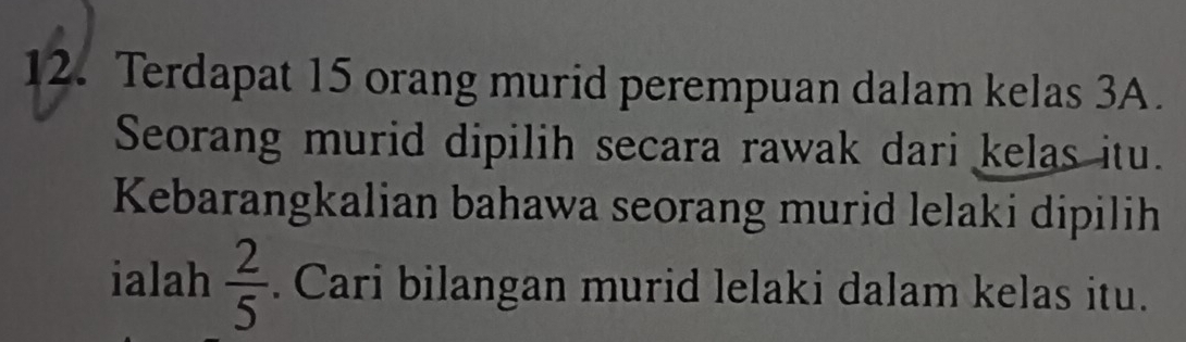 Terdapat 15 orang murid perempuan dalam kelas 3A. 
Seorang murid dipilih secara rawak dari kelas itu. 
Kebarangkalian bahawa seorang murid lelaki dipilih 
ialah  2/5 . Cari bilangan murid lelaki dalam kelas itu.