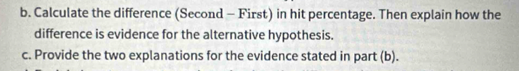 Calculate the difference (Second - First) in hit percentage. Then explain how the 
difference is evidence for the alternative hypothesis. 
c. Provide the two explanations for the evidence stated in part (b).