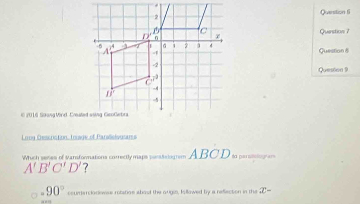 2016 StrongMind Created using GeoGebra
Long Descrption, Image of Parallelograms
Which series of transformations correctly maps perallelogrsm ABCD to paretiong em
A'B'C'D' 7
90° counterclockwise rotation about the origin, followed by a reflection in the x-