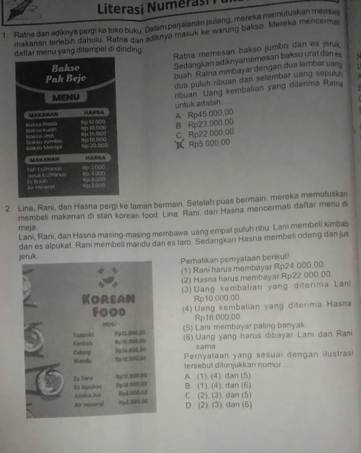 Literasi Numerasi
1. Ratna dan adiknya pergi ke toko buku. Dalam perjaianan pulang, mereka memutuskan member
makanan terlebih dahulu. Ratna dan adiknya masuk ke warung bakso. Mereka mencerma
Ratna memesan bakso jumbo dan es jeruk
daftar menu yang ditempel di dinding.
Bakso
Sedangkan adiknyamemesan bakso urat dan es   
Pak Bejo
buah Ratna mmbayar dengan dua lembar uan
dua puluh ribuan dan selembar uang sepuluh
MENU
ribuan. Uang kembalian yang diterima Ratna
untuk adalah
UNAMAH HAMGA
Baksa Blasa Rp 12.000 A. Rp45.000,00
Bairso Kuah sp 10.000
B. Rp23.000.00
liakso Urot Rp15.000
Bakso Jumbo Rp 18.000 C. Rp22 000,00
Bakso Merapi Rp20.000
Rp5.000.00
MAKCANAN HASOA
teh Fi/Panas 8p 3.000
Jeruic Es/Panas Rp 4000
Es Buah Rp 8.000
Air Minoral Rp 2000
2. Lina, Rani, dan Hasna pergi ke taman bermain. Setelah puas bermain, mereka memutuskan
membeli makanan di stan korean food Lina Rani, dan Hasna mencermati daftar menu d
meja.
Lani, Rani, dan Hasna masing-masing membawa uang empat puluh ribu Lani membeli kimbab
dan es alpukat. Rani membeli mandu dan es faro. Sedangkan Hasna membeli odeng dan jus
ruk.
Perhatikan pemyataan berikut!
(1) Rani harus membayar Rp24.000.00.
(2) Hasna harus membayar Rp22.000.00.
(3) Uang kembalian yang diterima Lani
Rp10.000.00.
4) Uang kembalian yang diterima Hasna
Rp16.000.00
(5) Lani membayar paling banyak.
(6) Uang yang harus dibayar Lani dan Rani
sama
Pernyataan yang sesuai dengan ilustrasi
tersebut ditunjukkan nomor ...
A. (1), (4). dan (5)
B. (1). (4), dan (6)
C (2). (3). dan (5)
D. (2), (3). dan (6)