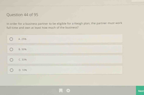 In order for a business partner to be eligible for a Keogh plan, the partner must work
full-time and own at least how much of the business?
A. 25%
B. 50%
C. 33%
D. 10%
Next