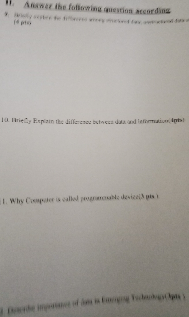 Answer the following question according 
. firiefly explain the difference among structured data, unstructured data a 
(4 pris) 
10. Briefly Explain the difference between data and information(4pts) 
1. Why Computer is called programmable device(3 pts ) 
1. Dscribe importance of data in Emerging Technology(3pts )