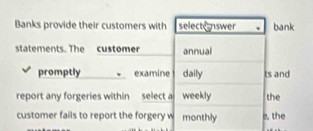 Banks provide their customers with select nswer bank 
statements. The customer annual 
promptly examine daily ts and 
report any forgeries within select weekly the 
customer fails to report the forgery w monthly e, the