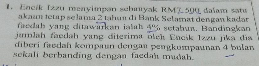 Encik Izzu menyimpan sebanyak RMZ 500 dalam satu 
akaun tetap selama 2 tahun di Bank Selamat dengan kadar 
faedah yang ditawarkan ialah 4% setahun. Bandingkan 
jumlah faedah yang diterima oleh Encik Izzu jika dia 
diberi faedah kompaun dengan pengkompaunan 4 bulan 
sekali berbanding dengan faedah mudah.