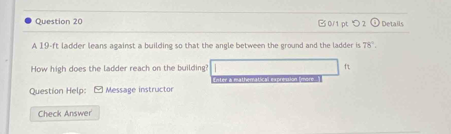 つ 2 (i Details 
A 19-ft ladder leans against a building so that the angle between the ground and the ladder is 78°. 
How high does the ladder reach on the building? ft
Enter a mathematical expression [more..] 
Question Help: Message instructor 
Check Answer