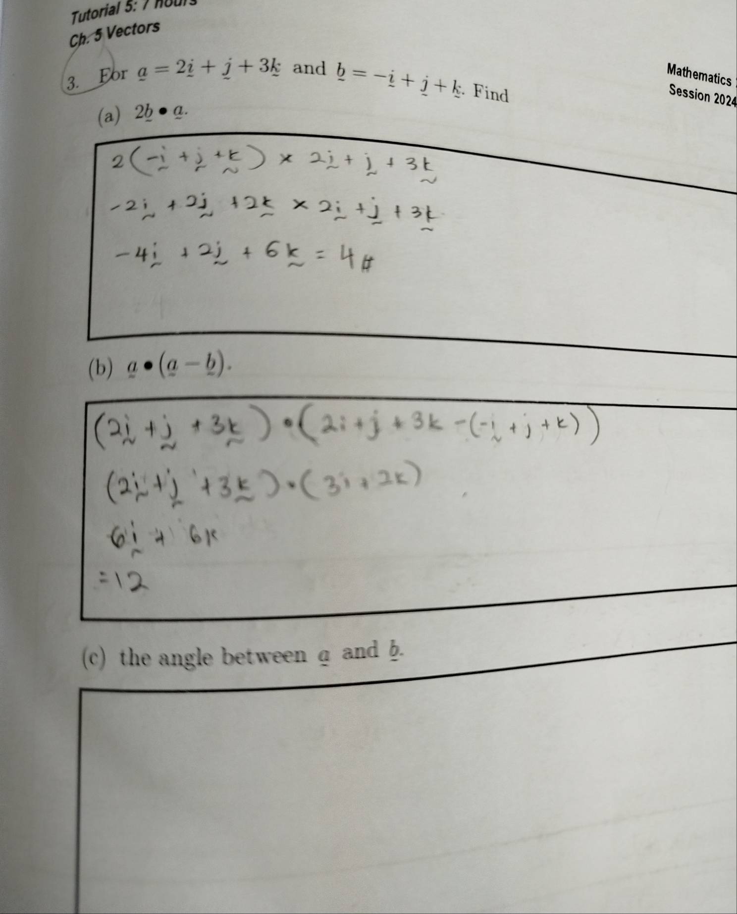 Tutorial 5: 7 nour 
Ch. 5 Vectors 
3. For _ a=2_ i+_ j+3_ k and Mathematics
_ b=-_ i+_ j+k. Find 
Session 2024 
(a) 2b a. 
(b) _ a· (_ a-_ b). 
(c) the angle between a and b.