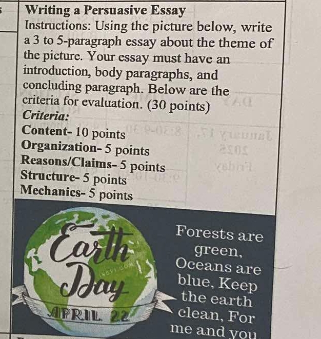 Writing a Persuasive Essay 
Instructions: Using the picture below, write 
a 3 to 5 -paragraph essay about the theme of 
the picture. Your essay must have an 
introduction, body paragraphs, and 
concluding paragraph. Below are the 
criteria for evaluation. (30 points) 
Criteria: 
Content- 10 points 
Organization- 5 points 
Reasons/Claims- 5 points 
Structure- 5 points 
Mechanics- 5 points 
Forests are 
green, 
Oceans are 
Ida 
blue, Keep 
the earth 
APRIL 22 clean, For 
me and you