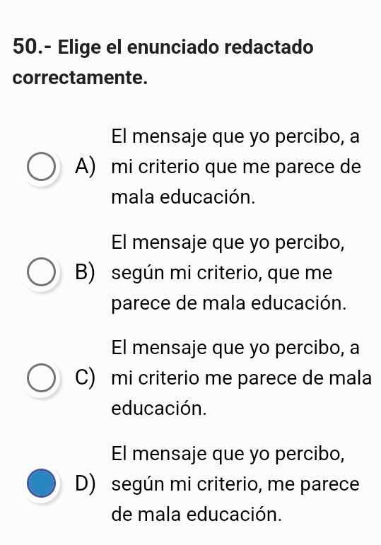 50.- Elige el enunciado redactado
correctamente.
El mensaje que yo percibo, a
A) mi criterio que me parece de
mala educación.
El mensaje que yo percibo,
B) según mi criterio, que me
parece de mala educación.
El mensaje que yo percibo, a
C) mi criterio me parece de mala
educación.
El mensaje que yo percibo,
D) según mi criterio, me parece
de mala educación.