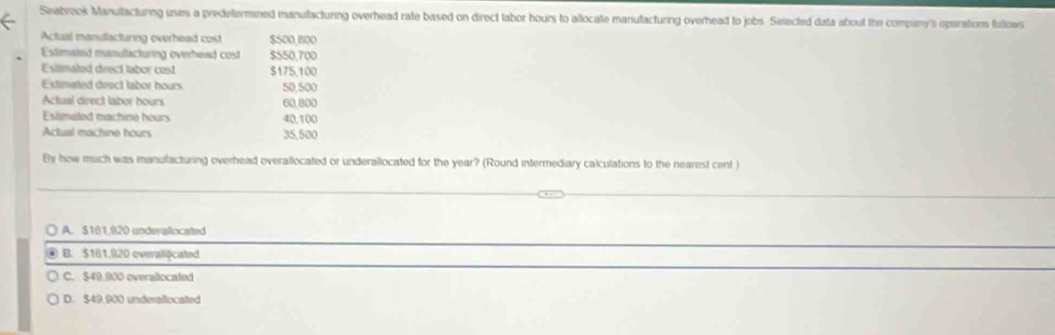 Seabrook Manutacturing uses a predetermined manutacturing overhead rate based on direct labor hours to allocate manufacturng overhead to jobs. Selected data about the compiny's operations fullows
Actual manulacturng overhead cost $500 800
Estimated manullacturing overhead cost $550,700
Estimated drect tabor cost $175,100
Extimated deect tabor hours 50,500
Actual direct laber hours 60.800
Estimated machine hours 40,100
Actual machine hours 35,500
By how much was manulacturing overhead overallocated or underallocated for the year? (Round intermediary calculations to the nearest cent )
A. $161,920 underallocated
B. $181,920 overaliộcated
C. $49.900 overallocated
D. $49,900 underallocated