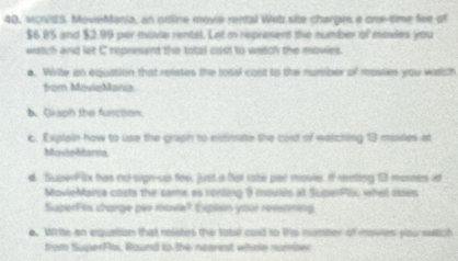 40, vovES. MovieMania, an onine movie rental Web site charges a one-time fee of
$6.85 and $2.99 per movia rental. Let m represent the number of movies you 
watch and let C represent the total cost to watch the movies. 
a. Wirite an equation that reietes the total cost to the number of mossen you wattch 
from MovieMania 
b. Guaph the function 
c. Explain how to use the graph to elitimate the cord of watching 13 miies at 
Muxdebtania 
d. SuperFilx has no-sign-up fee, just a fot rate par movie. If mnting 13 mornes it 
MovieMaria costs the came as ronling 9 movillo at SuperPloc whet soes 
Superftx charge per mave? Explsn your resstning 
e. White-an equation that relstes the tobel cast to ths nomber of moiies you satich 
from SuperFlx, Round to the nearest whee number