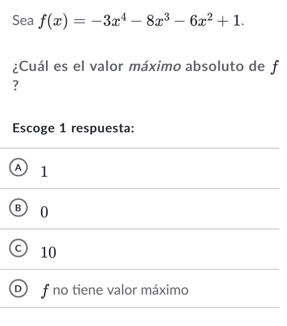 Sea f(x)=-3x^4-8x^3-6x^2+1. 
¿Cuál es el valor máximo absoluto de f
?
Escoge 1 respuesta:
A 1
B ) 10
10
f no tiene valor máximo