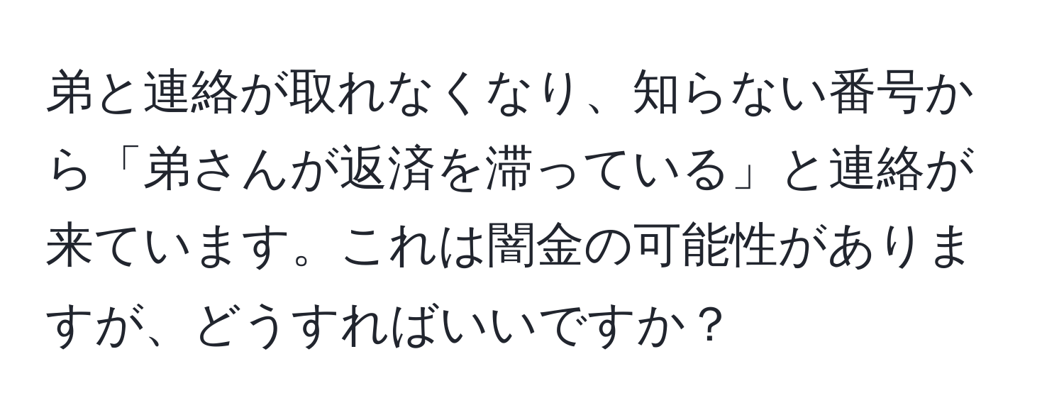 弟と連絡が取れなくなり、知らない番号から「弟さんが返済を滞っている」と連絡が来ています。これは闇金の可能性がありますが、どうすればいいですか？